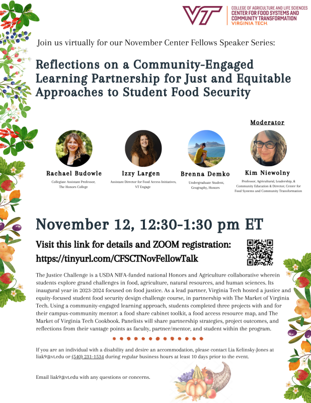 Title reads: "Reflections on a Community-Engaged Learning Partnership for Just and Equitable Approaches to Student Food Security ". Description of the event reads: "The Justice Challenge is a USDA NIFA-funded national Honors and Agriculture collaborative wherein students explore grand challenges in food, agriculture, natural resources, and human sciences. Its inaugural year in 2023-2024 focused on food justice. As a lead partner, Virginia Tech hosted a justice and equity-focused student food security design challenge course, in partnership with The Market of Virginia Tech. Using a community-engaged learning approach, students completed three projects with and for their campus-community mentor: a food share cabinet toolkit, a food access resource map, and The Market of Virginia Tech Cookbook. Panelists will share partnership strategies, project outcomes, and reflections from their vantage points as faculty, partner/mentor, and student within the program.". Presenters include: Dr. Rachael Budowle, Collegiate Assistant Professor, The Honors College; Isabelle Largen, Assistant Director for Food Access Initiatives, VT Engage; Brenna Demko, Undergraduate Student, Geography, Honors. Moderated by Dr. Kim Niewolny, Professor, Agricultural, Leadership, & Community Education & Director, Center for Food Systems and Community Transformation